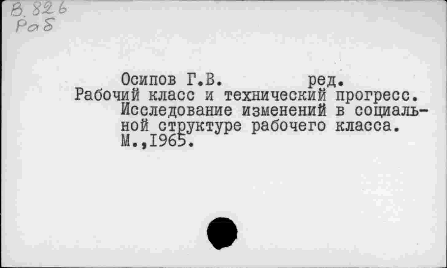 ﻿Осипов Г.В.	ред.
Рабочий класс и технический прогресс. Исследование изменений в социаль ной структуре рабочего класса. М.,1965.